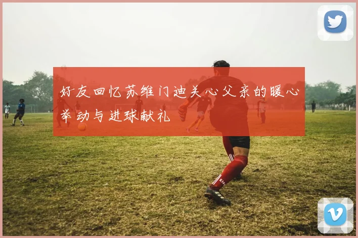 好友回忆苏维门迪关心父亲的暖心举动与进球献礼