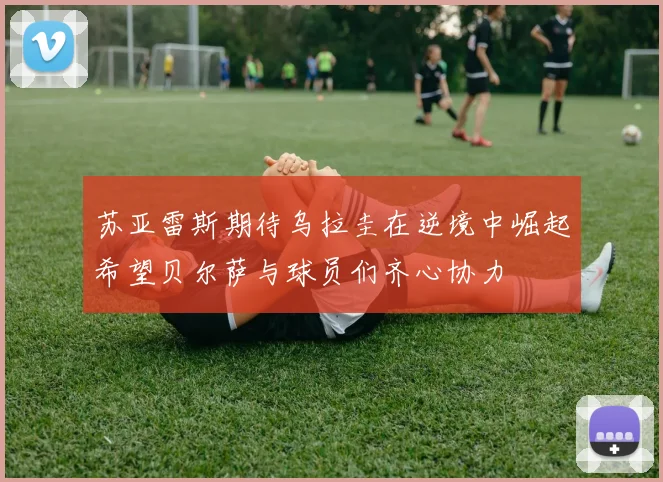 苏亚雷斯期待乌拉圭在逆境中崛起希望贝尔萨与球员们齐心协力