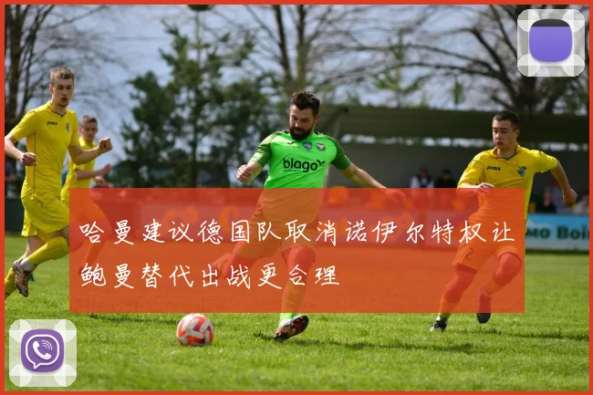 哈曼建议德国队取消诺伊尔特权让鲍曼替代出战更合理