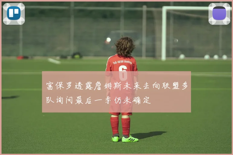 富保罗透露詹姆斯未来去向联盟多队询问最后一季仍未确定