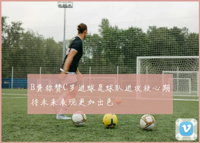 B费称赞C罗进球是球队进攻核心期待未来表现更加出色