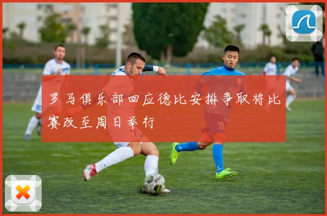 罗马俱乐部回应德比安排争取将比赛改至周日举行