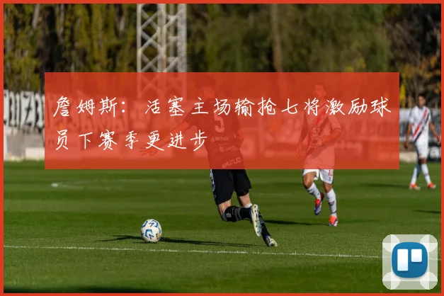 詹姆斯：活塞主场输抢七将激励球员下赛季更进步