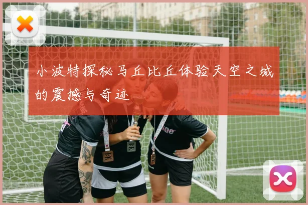 小波特探秘马丘比丘体验天空之城的震撼与奇迹