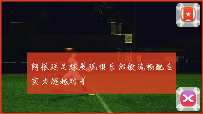 阿根廷足球展现俱乐部般流畅配合实力超越对手