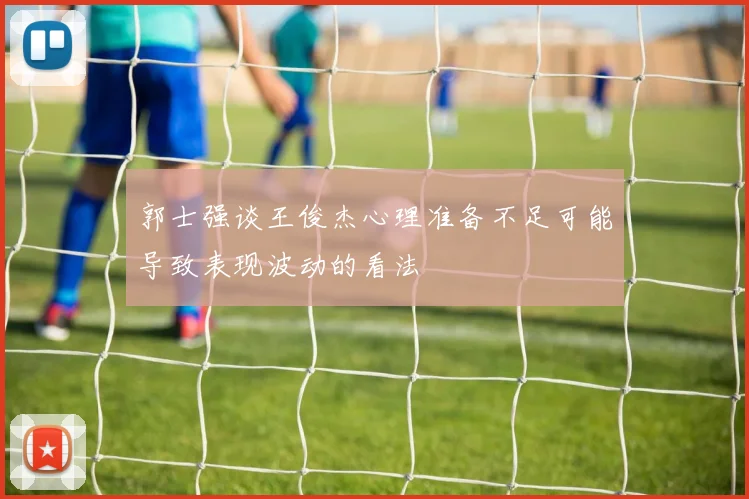 郭士强谈王俊杰心理准备不足可能导致表现波动的看法