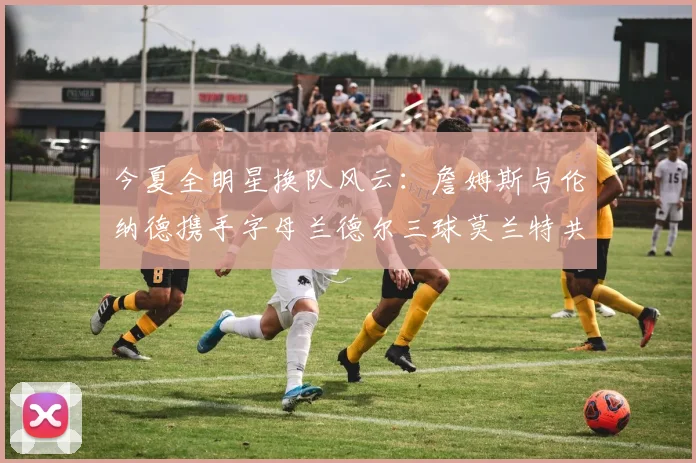 今夏全明星换队风云：詹姆斯与伦纳德携手字母兰德尔三球莫兰特共创辉煌