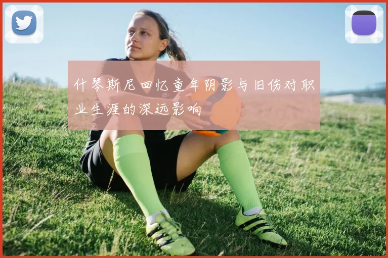 什琴斯尼回忆童年阴影与旧伤对职业生涯的深远影响