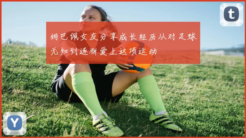 姆巴佩女友分享成长经历从对足球无知到逐渐爱上这项运动