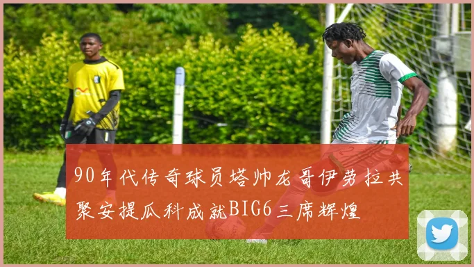 90年代传奇球员塔帅龙哥伊劳拉共聚安提瓜科成就BIG6三席辉煌