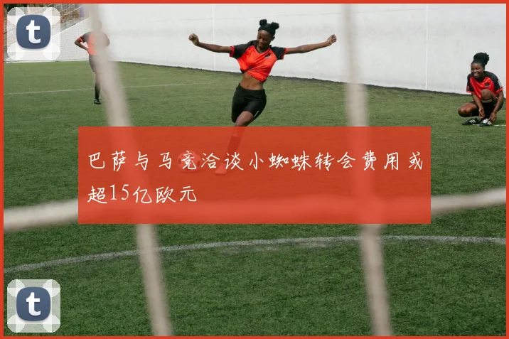 巴萨与马竞洽谈小蜘蛛转会费用或超15亿欧元