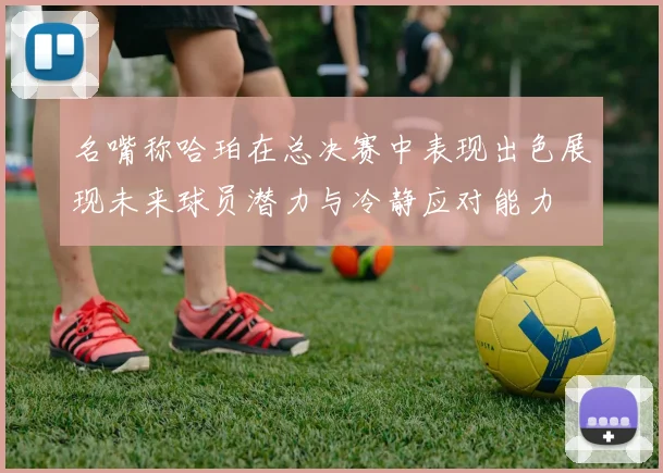 名嘴称哈珀在总决赛中表现出色展现未来球员潜力与冷静应对能力