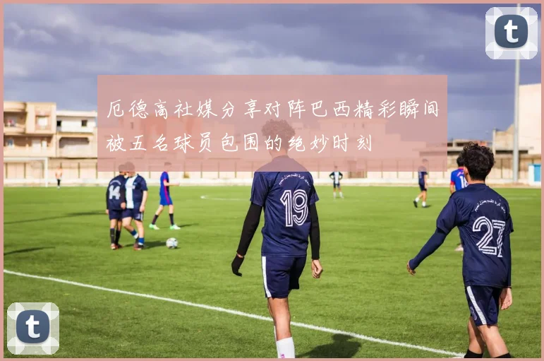 厄德高社媒分享对阵巴西精彩瞬间被五名球员包围的绝妙时刻