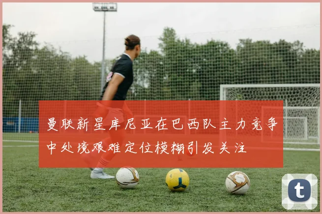 曼联新星库尼亚在巴西队主力竞争中处境艰难定位模糊引发关注