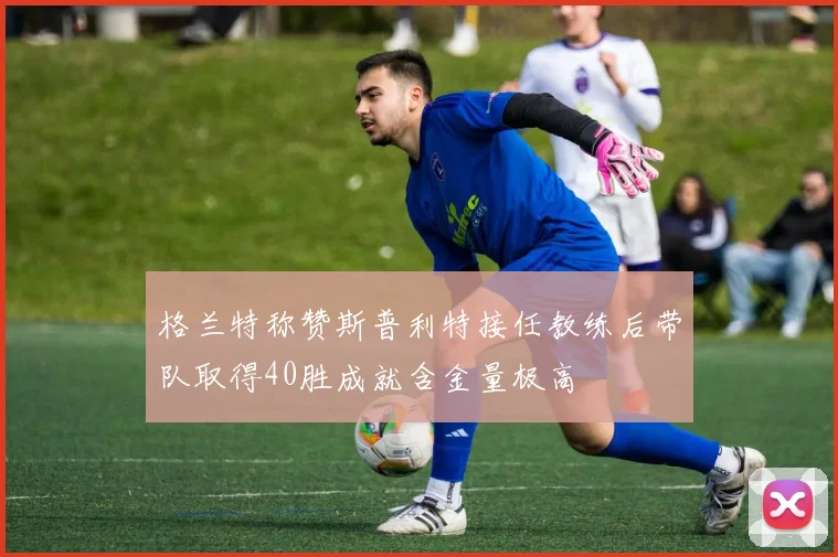 格兰特称赞斯普利特接任教练后带队取得40胜成就含金量极高