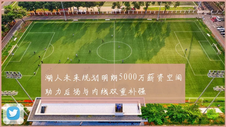 湖人未来规划明朗5000万薪资空间助力后场与内线双重补强