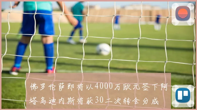 佛罗伦萨即将以4000万欧元签下阿塔乌迪内斯将获30二次转会分成