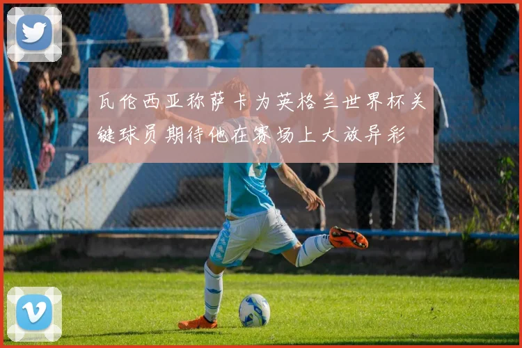 瓦伦西亚称萨卡为英格兰世界杯关键球员期待他在赛场上大放异彩