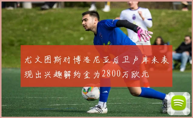 尤文图斯对博洛尼亚后卫卢库米表现出兴趣解约金为2800万欧元