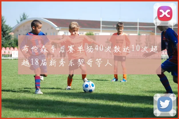 布伦森季后赛单场40次数达10次超越18届新秀东契奇等人
