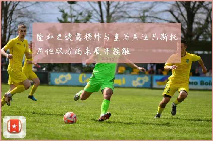 隆加里透露穆帅与皇马关注巴斯托尼但双方尚未展开接触