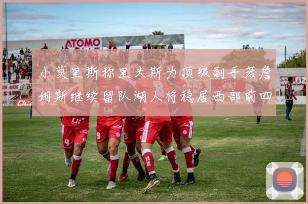 小莫里斯称里夫斯为顶级副手若詹姆斯继续留队湖人将稳居西部前四