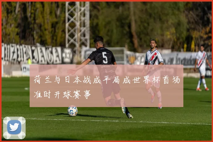 荷兰与日本战成平局成世界杯首场准时开球赛事