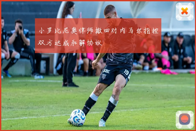 小罗比尼奥律师撤回对内马尔指控双方达成和解协议