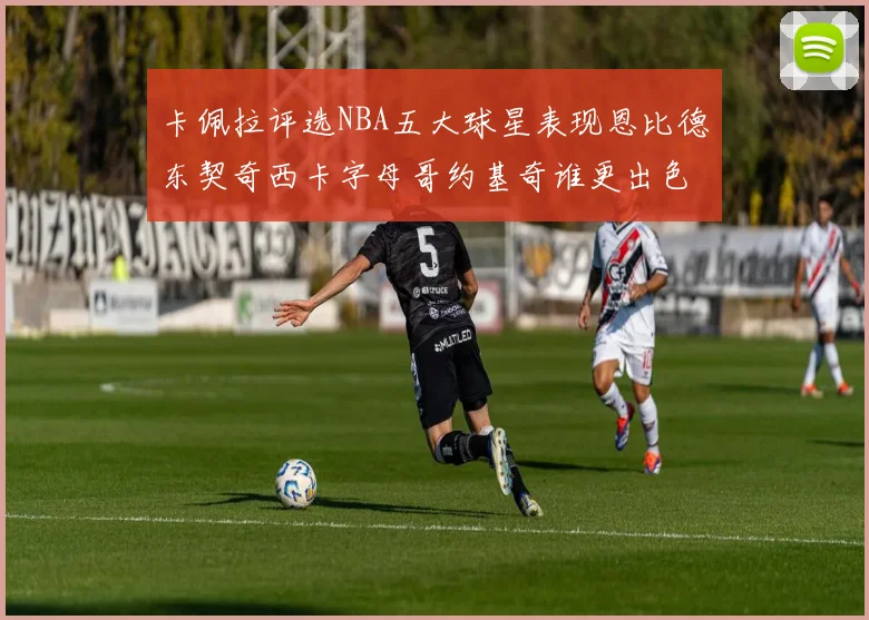 卡佩拉评选NBA五大球星表现恩比德东契奇西卡字母哥约基奇谁更出色