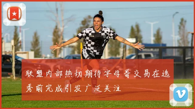 联盟内部热切期待字母哥交易在选秀前完成引发广泛关注
