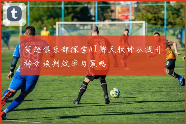 英超俱乐部探索AI聊天软件以提升转会谈判效率与策略