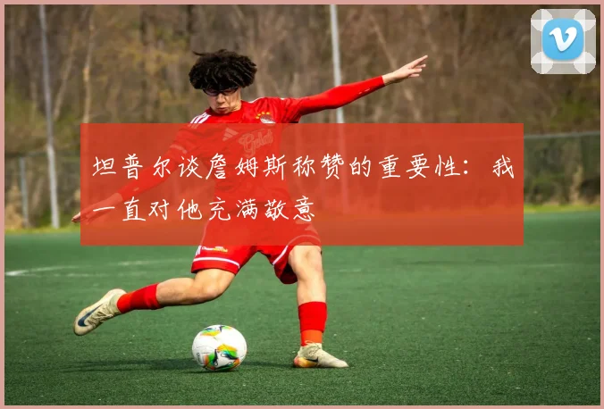 坦普尔谈詹姆斯称赞的重要性：我一直对他充满敬意