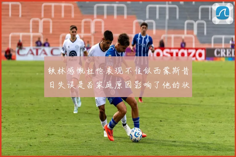 铁林感慨杜伦表现不佳似西蒙斯昔日失误是否家庭原因影响了他的状态